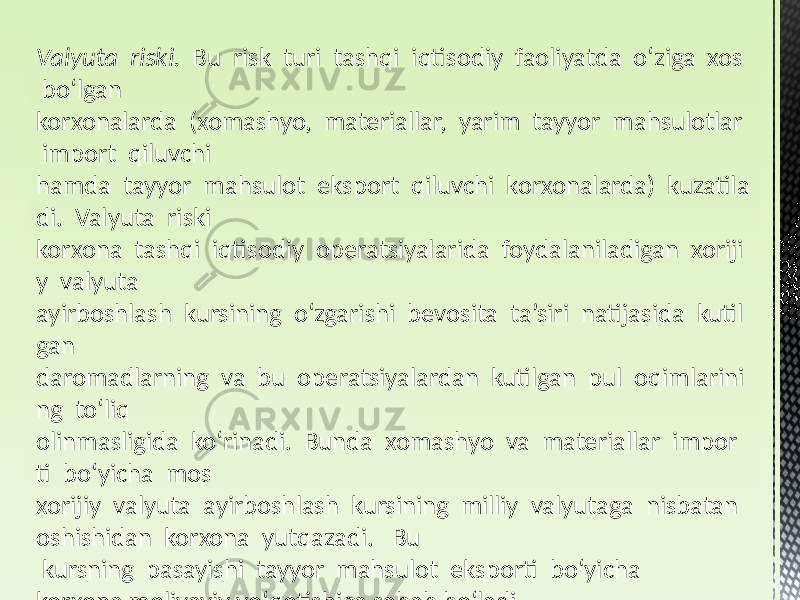 Valyuta  riski.   Bu risk turi tashqi iqtisodiy faoliyatda oʻziga xos boʻlgan korxonalarda (xomashyo, materiallar, yarim tayyor mahsulotlar import qiluvchi hamda tayyor mahsulot eksport qiluvchi korxonalarda) kuzatila di. Valyuta riski korxona tashqi iqtisodiy operatsiyalarida foydalaniladigan xoriji y valyuta ayirboshlash kursining oʻzgarishi bevosita ta’siri natijasida kutil gan daromadlarning va bu operatsiyalardan kutilgan pul oqimlarini ng toʻliq olinmasligida koʻrinadi. Bunda xomashyo va materiallar impor ti boʻyicha mos xorijiy valyuta ayirboshlash kursining milliy valyutaga nisbatan oshishidan korxona yutqazadi. Bu kursning pasayishi tayyor mahsulot eksporti boʻyicha korxona moliyaviy yoʻqotishiga sabab boʻladi. 