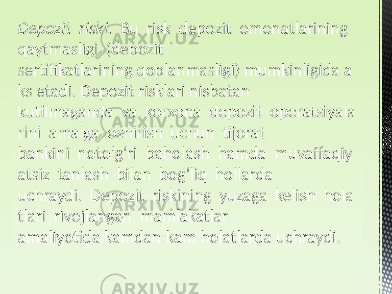 Depozit  riski.   Bu risk depozit omonatlarining qaytmasligi (depozit sertifikatlarining qoplanmasligi) mumkinligida a ks etadi. Depozit risklari nisbatan kutilmaganda va korxona depozit operatsiyala rini amalga oshirish uchun tijorat bankini notoʻgʻri baholash hamda muvaffaqiy atsiz tanlash bilan bogʻliq hollarda uchraydi. Depozit riskining yuzaga kelish hola tlari rivojlangan mamlakatlar amaliyotida kamdan-kam holatlarda uchraydi. 