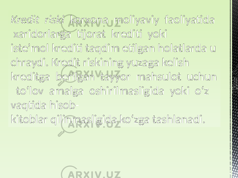 Kredit  riski korxona moliyaviy faoliyatida xaridorlarga tijorat krediti yoki iste’mol krediti taqdim etilgan holatlarda u chraydi. Kredit riskining yuzaga kelish kreditga berilgan tayyor mahsulot uchun toʻlov amalga oshirilmasligida yoki oʻz vaqtida hisob- kitoblar qilinmasligida koʻzga tashlanadi. 