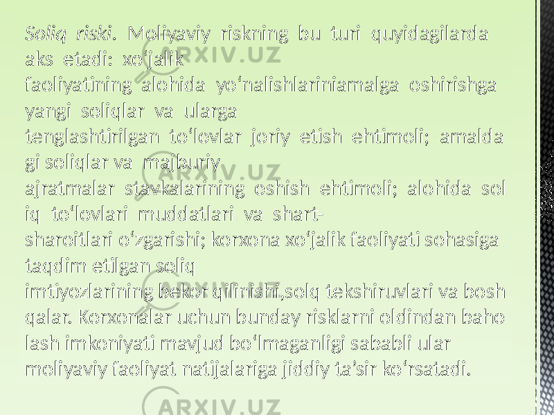 Soliq  riski.   Moliyaviy riskning bu turi quyidagilarda aks etadi: xoʻjalik faoliyatining alohida yoʻnalishlariniamalga oshirishga yangi soliqlar va ularga tenglashtirilgan toʻlovlar joriy etish ehtimoli; amalda gi soliqlar va majburiy ajratmalar stavkalarining oshish ehtimoli; alohida sol iq toʻlovlari muddatlari va shart- sharoitlari oʻzgarishi; korxona xoʻjalik faoliyati sohasiga taqdim etilgan soliq imtiyozlarining bekor qilinishi,solq tekshiruvlari va bosh qalar. Korxonalar uchun bunday risklarni oldindan baho lash imkoniyati mavjud boʻlmaganligi sababli ular moliyaviy faoliyat natijalariga jiddiy ta’sir koʻrsatadi. 