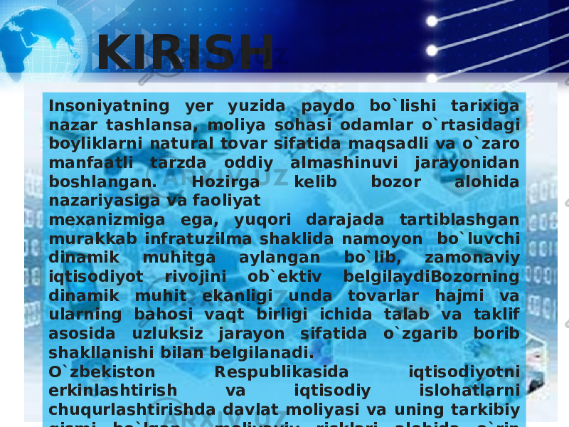 KIRISH Insoniyatning yer yuzida paydo bo`lishi tarixiga nazar tashlansa, moliya sohasi odamlar o`rtasidagi boyliklarni natural tovar sifatida maqsadli va o`zaro manfaatli tarzda oddiy almashinuvi jarayonidan boshlangan. Hozirga kelib bozor alohida nazariyasiga va faoliyat mexanizmiga ega, yuqori darajada tartiblashgan murakkab infratuzilma shaklida namoyon bo`luvchi dinamik muhitga aylangan bo`lib, zamonaviy iqtisodiyot rivojini ob`ektiv belgilaydiBozorning dinamik muhit ekanligi unda tovarlar hajmi va ularning bahosi vaqt birligi ichida talab va taklif asosida uzluksiz jarayon sifatida o`zgarib borib shakllanishi bilan belgilanadi. O`zbekiston Respublikasida iqtisodiyotni erkinlashtirish va iqtisodiy islohatlarni chuqurlashtirishda davlat moliyasi va uning tarkibiy qismi bo`lgan moliyaviy risklari alohida o`rin egallaydi. 