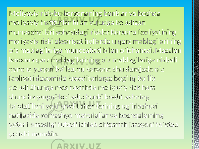 Moliyaviy risk-bu korxonaning banklar va boshqa moliyaviy institutlar bilan vujudga keladigan munosabatlari sohasidagi risklar.Korxona faoliyatining moliyaviy riski aksariyat hollarda u qarz mablag`larining o`z mablag`lariga munosabati bilan o`lchanadi.Masalan korxona qarz mablag`larining o`z mablag`lariga nisbati qancha yuqori bo`lsa,bu korxona shu darajada o`z faoliyati davomida kreeditorlarga bog`liq bo`lib qoladi.Shunga mos ravishda moliyaviy risk ham shuncha yuqori bo`ladi.chunki kreditlashning to`xtatilishi yoki kredit shartlarining og`irlashuvi natijasida xomashyo materiallar va boshqalarning yetarli emasligi tufayli ishlab chiqarish jarayoni to`xtab qolishi mumkin. 