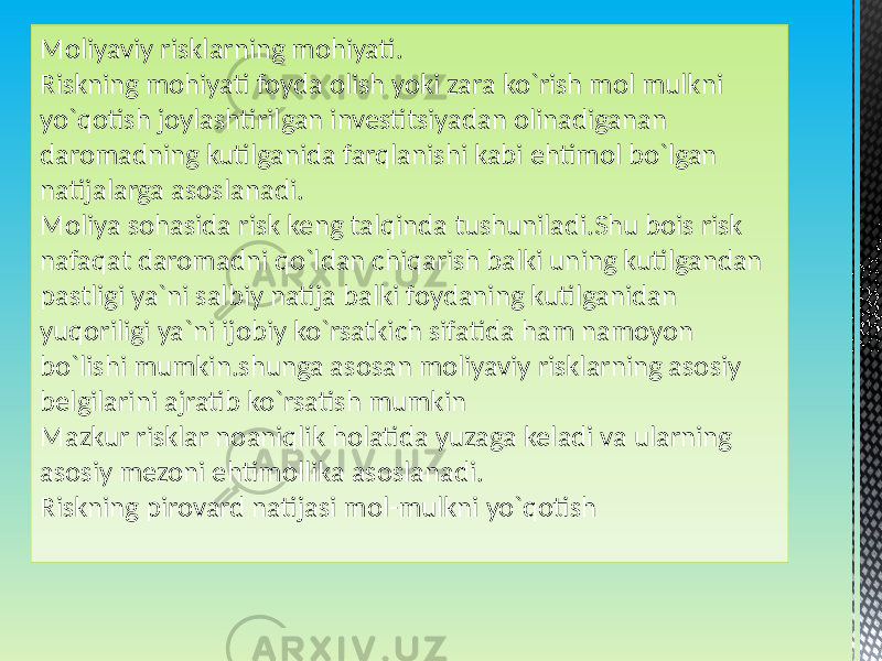 Moliyaviy risklarning mohiyati. Riskning mohiyati foyda olish yoki zara ko`rish mol mulkni yo`qotish joylashtirilgan investitsiyadan olinadiganan daromadning kutilganida farqlanishi kabi ehtimol bo`lgan natijalarga asoslanadi. Moliya sohasida risk keng talqinda tushuniladi.Shu bois risk nafaqat daromadni qo`ldan chiqarish balki uning kutilgandan pastligi ya`ni salbiy natija balki foydaning kutilganidan yuqoriligi ya`ni ijobiy ko`rsatkich sifatida ham namoyon bo`lishi mumkin.shunga asosan moliyaviy risklarning asosiy belgilarini ajratib ko`rsatish mumkin Mazkur risklar noaniqlik holatida yuzaga keladi va ularning asosiy mezoni ehtimollika asoslanadi. Riskning pirovard natijasi mol-mulkni yo`qotish 