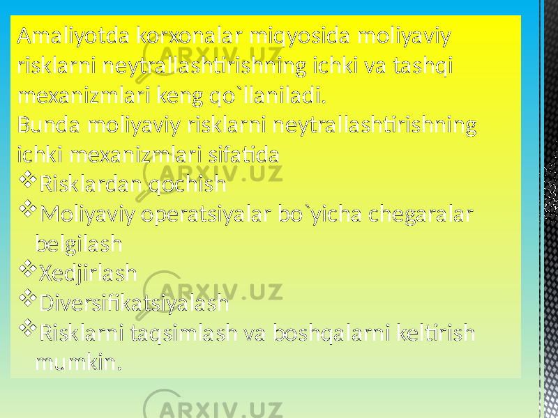 Amaliyotda korxonalar miqyosida moliyaviy risklarni neytrallashtirishning ichki va tashqi mexanizmlari keng qo`llaniladi. Bunda moliyaviy risklarni neytrallashtirishning ichki mexanizmlari sifatida  Risklardan qochish  Moliyaviy operatsiyalar bo`yicha chegaralar belgilash  Xedjirlash  Diversifikatsiyalash  Risklarni taqsimlash va boshqalarni keltirish mumkin. 