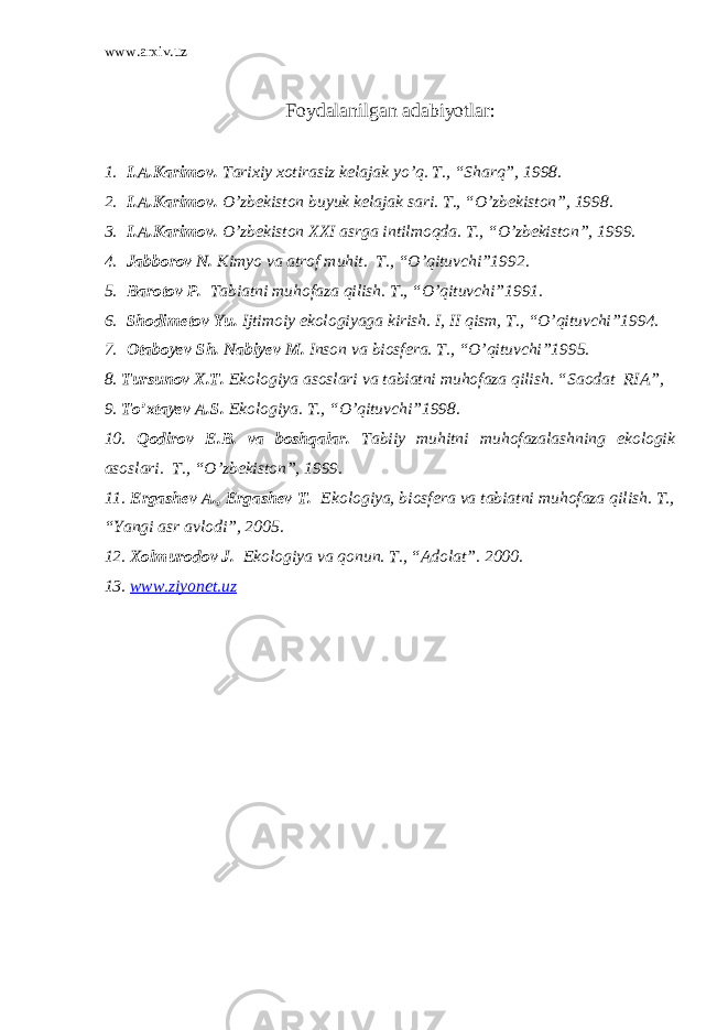 www.arxiv.uz Foydalanilgan adabiyotlar: 1. I.A.Karimov. Tarixiy xotirasiz kelajak yo’q. T., “Sharq”, 1998. 2. I.A.Karimov. O’zbekiston buyuk kelajak sari. T., “O’zbekiston”, 1998. 3. I.A.Karimov. O’zbekiston XXI asrga intilmoqda. T., “O’zbekiston”, 1999. 4. Jabborov N. Kimyo va atrof muhit. T., “O’qituvchi”1992. 5. Barotov P. Tabiatni muhofaza qilish. T., “O’qituvchi”1991. 6. Shodimetov Yu. Ijtimoiy ekologiyaga kirish. I, II qism, T., “O’qituvchi”1994. 7. Otaboyev Sh. Nabiyev M. Inson va biosfera. T., “O’qituvchi”1995. 8. Tursunov X.T. Ekologiya asoslari va tabiatni muhofaza qilish. “Saodat RIA”, 9. To’xtayev A.S. Ekologiya. T., “O’qituvchi”1998. 10. Qodirov E.B. va boshqalar. Tabiiy muhitni muhofazalashning ekologik asoslari. T., “O’zbekiston”, 1999. 11. Ergashev A., Ergashev T. Ekologiya, biosfera va tabiatni muhofaza qilish. T., “Yangi asr avlodi”, 2005. 12. Xolmurodov J. Ekologiya va qonun. T., “Adolat”. 2000. 13. www.ziyonet.uz 