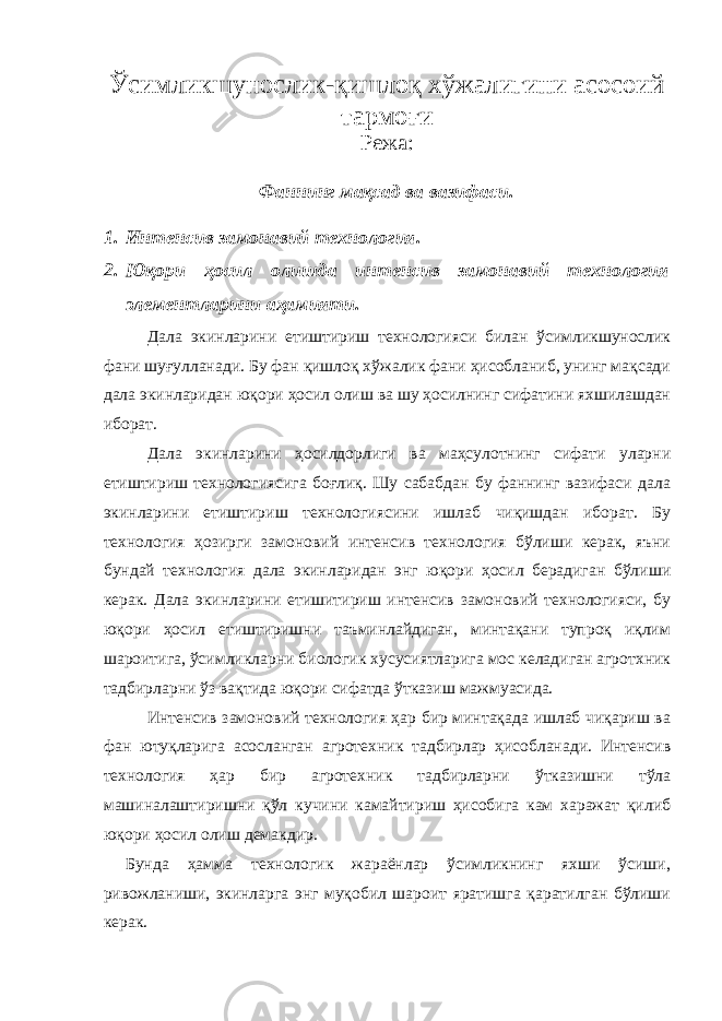 Ўсимликшунослик-қишлоқ хўжалигини асосоий тармоғи Режа: Фаннинг мақсад ва вазифаси. 1. Интенсив замонавий технология. 2. Юқори ҳосил олишда интенсив замонавий технология элементларини аҳамияти. Дала экинларини етиштириш технологияси билан ўсимликшунослик фани шуғулланади. Бу фан қишлоқ хўжалик фани ҳисобланиб, унинг мақсади дала экинларидан юқори ҳосил олиш ва шу ҳосилнинг сифатини яхшилашдан иборат. Дала экинларини ҳосилдорлиги ва маҳсулотнинг сифати уларни етиштириш технологиясига боғлиқ. Шу сабабдан бу фаннинг вазифаси дала экинларини етиштириш технологиясини ишлаб чиқишдан иборат. Бу технология ҳозирги замоновий интенсив технология бўлиши керак, яъни бундай технология дала экинларидан энг юқори ҳосил берадиган бўлиши керак. Дала экинларини етишитириш интенсив замоновий технологияси, бу юқори ҳосил етиштиришни таъминлайдиган, минтақани тупроқ иқлим шароитига, ўсимликларни биологик хусусиятларига мос келадиган агротхник тадбирларни ўз вақтида юқори сифатда ўтказиш мажмуасида. Интенсив замоновий технология ҳар бир минтақада ишлаб чиқариш ва фан ютуқларига асосланган агротехник тадбирлар ҳисобланади. Интенсив технология ҳар бир агротехник тадбирларни ўтказишни тўла машиналаштиришни қўл кучини камайтириш ҳисобига кам харажат қилиб юқори ҳосил олиш демакдир. Бунда ҳамма технологик жараёнлар ўсимликнинг яхши ўсиши, ривожланиши, экинларга энг муқобил шароит яратишга қаратилган бўлиши керак. 