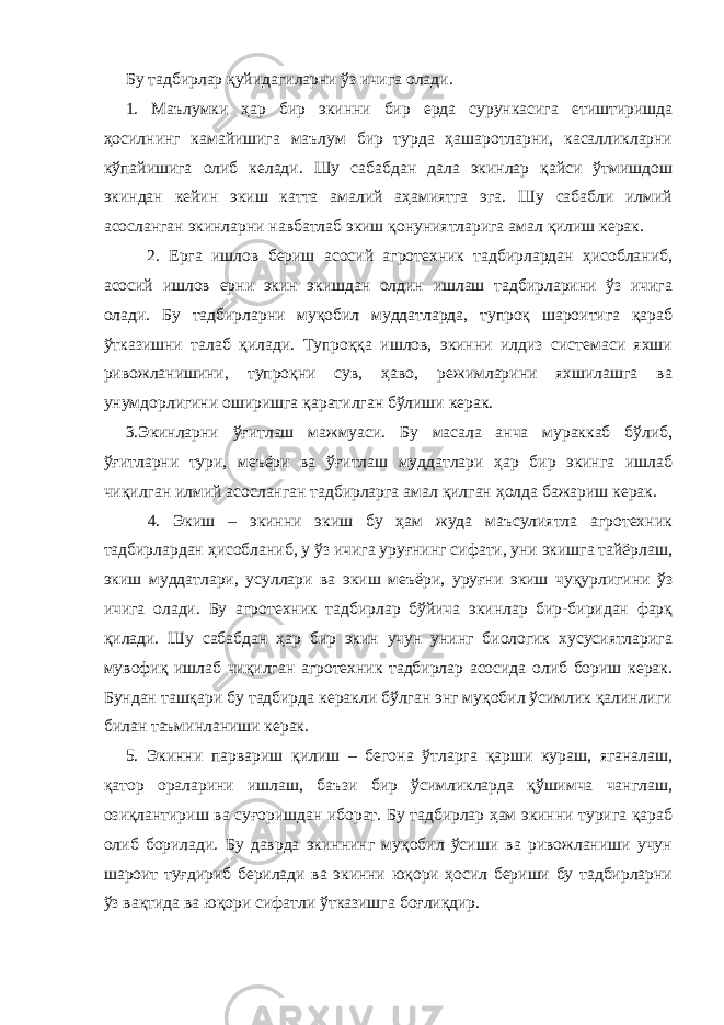 Бу тадбирлар қуйидагиларни ўз ичига олади. 1. Маълумки ҳар бир экинни бир ерда сурункасига етиштиришда ҳосилнинг камайишига маълум бир турда ҳашаротларни, касалликларни кўпайишига олиб келади. Шу сабабдан дала экинлар қайси ўтмишдош экиндан кейин экиш катта амалий аҳамиятга эга. Шу сабабли илмий асосланган экинларни навбатлаб экиш қонуниятларига амал қилиш керак. 2. Ерга ишлов бериш асосий агротехник тадбирлардан ҳисобланиб, асосий ишлов ерни экин экишдан олдин ишлаш тадбирларини ўз ичига олади. Бу тадбирларни муқобил муддатларда, тупроқ шароитига қараб ўтказишни талаб қилади. Тупроққа ишлов, экинни илдиз системаси яхши ривожланишини, тупроқни сув, ҳаво, режимларини яхшилашга ва унумдорлигини оширишга қаратилган бўлиши керак. 3.Экинларни ўғитлаш мажмуаси. Бу масала анча мураккаб бўлиб, ўғитларни тури, меъёри ва ўғитлаш муддатлари ҳар бир экинга ишлаб чиқилган илмий асосланган тадбирларга амал қилган ҳолда бажариш керак. 4. Экиш – экинни экиш бу ҳам жуда маъсулиятла агротехник тадбирлардан ҳисобланиб, у ўз ичига уруғнинг сифати, уни экишга тайёрлаш, экиш муддатлари, усуллари ва экиш меъёри, уруғни экиш чуқурлигини ўз ичига олади. Бу агротехник тадбирлар бўйича экинлар бир-биридан фарқ қилади. Шу сабабдан ҳар бир экин учун унинг биологик хусусиятларига мувофиқ ишлаб чиқилган агротехник тадбирлар асосида олиб бориш керак. Бундан ташқари бу тадбирда керакли бўлган энг муқобил ўсимлик қалинлиги билан таъминланиши керак. 5. Экинни парвариш қилиш – бегона ўтларга қарши кураш, яганалаш, қатор ораларини ишлаш, баъзи бир ўсимликларда қўшимча чанглаш, озиқлантириш ва суғоришдан иборат. Бу тадбирлар ҳам экинни турига қараб олиб борилади. Бу даврда экиннинг муқобил ўсиши ва ривожланиши учун шароит туғдириб берилади ва экинни юқори ҳосил бериши бу тадбирларни ўз вақтида ва юқори сифатли ўтказишга боғлиқдир. 