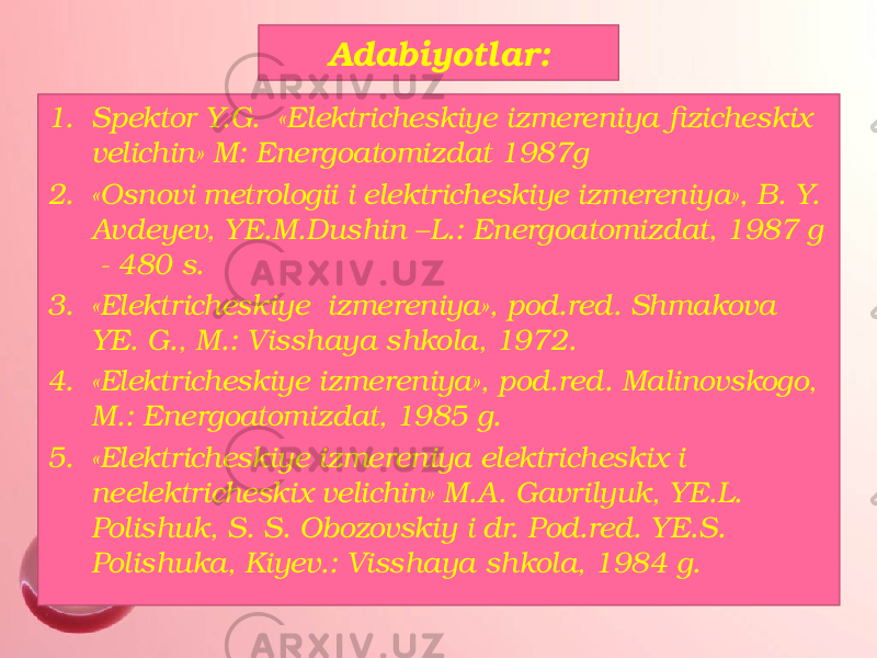 Adabiyotlar: 1. Spektor Y.G. «Elektricheskiye izmereniya fizicheskix velichin» M: Energoatomizdat 1987g 2. «Osnovi metrologii i elektricheskiye izmereniya», B. Y. Avdeyev, YE.M.Dushin –L.: Energoatomizdat, 1987 g - 480 s. 3. «Elektricheskiye izmereniya», pod.red. Shmakova YE. G., M.: Visshaya shkola, 1972. 4. «Elektricheskiye izmereniya», pod.red. Malinovskogo, M.: Energoatomizdat, 1985 g. 5. «Elektricheskiye izmereniya elektricheskix i neelektricheskix velichin» M.A. Gavrilyuk, YE.L. Polishuk, S. S. Obozovskiy i dr. Pod.red. YE.S. Polishuka, Kiyev.: Visshaya shkola, 1984 g. 
