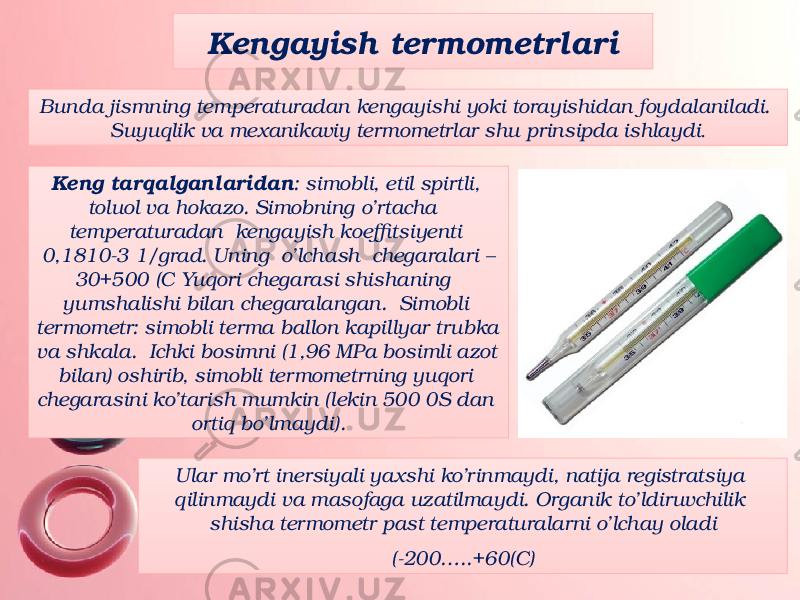 Kengayish termometrlari Bunda jismning temperaturadan kengayishi yoki torayishidan foydalaniladi. Suyuqlik va mexanikaviy termometrlar shu prinsipda ishlaydi . Keng tarqalganlaridan : simobli, etil spirtli, toluol va hokazo. Simobning o’rtacha temperaturadan kengayish koeffitsiyenti 0,1810-3 1/grad. Uning o’lchash chegaralari – 30+500 (C Yuqori chegarasi shishaning yumshalishi bilan chegaralangan. Simobli termometr: simobli terma ballon kapillyar trubka va shkala. Ichki bosimni (1,96 MPa bosimli azot bilan) oshirib, simobli termometrning yuqori chegarasini ko’tarish mumkin (lekin 500 0S dan ortiq bo’lmaydi). Ular mo’rt inersiyali yaxshi ko’rinmaydi, natija registratsiya qilinmaydi va masofaga uzatilmaydi. Organik to’ldiruvchilik shisha termometr past temperaturalarni o’lchay oladi (-200…..+60(C) 