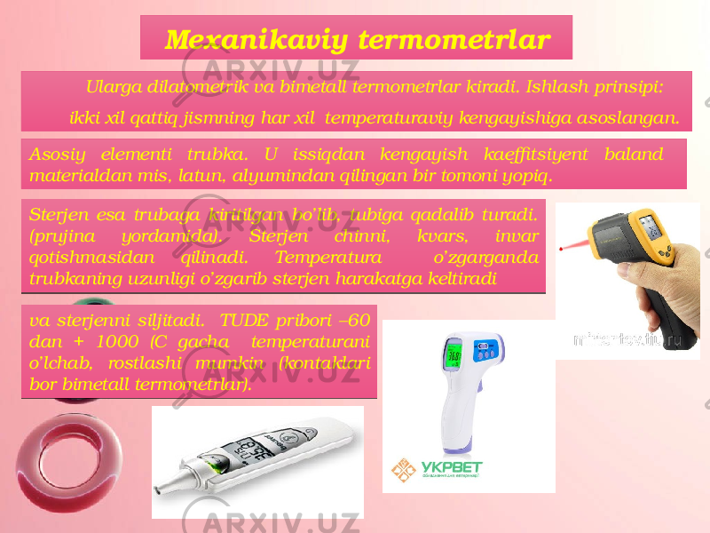 Mexanikaviy termometrlar Ularga dilatometrik va bimetall termometrlar kiradi. Ishlash prinsipi: ikki xil qattiq jismning har xil temperaturaviy kengayishiga asoslangan. Asosiy elementi trubka. U issiqdan kengayish kaeffitsiyent baland materialdan mis, latun, alyumindan qilingan bir tomoni yopiq. Sterjen esa trubaga kiritilgan bo’lib, tubiga qadalib turadi. (prujina yordamida). Sterjen chinni, kvars, invar qotishmasidan qilinadi. Temperatura o’zgarganda trubkaning uzunligi o’zgarib sterjen harakatga keltiradi va sterjenni siljitadi. TUDE pribori –60 dan + 1000 (C gacha temperaturani o’lchab, rostlashi mumkin (kontaklari bor bimetall termometrlar).32 2C 29 0D 1A 28 0C 270C 