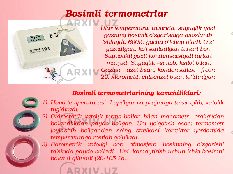 Bosimli termometrlar Ular temperatura ta’sirida suyuqlik yoki gazning bosimli o’zgarishiga asoslanib ishlaydi, 600(C gacha o’lchay oladi. O’zi yozadigan, ko’rsatiladigan turlari bor. Suyuqlikli gazli kondensatsiyali turlari mavjud. Suyuqlili –simob, ksilol bilan. Gazlisi – azot bilan, kondensatlisi – freon 22, xlorometil, etilbenzol bilan to‘ldirilgan. Bosimli termometrlarining kamchiliklari: 1) Havo temperaturasi kapillyar va prujinaga ta’sir qilib, xatolik tug’diradi. 2) Gidrostatik xatolik terma-ballon bilan manometr oralig’idan balandlikdan paydo bo’lgan. Uni yo’qotish oson: termometr joylashib bo’lgandan so’ng strelkasi korrektor yordamida temperaturaga rostlab qo’yiladi. 3) Barometrik xatoligi bor: atmosfera bosimning o’zgarishi ta’sirida paydo bo’ladi. Uni kamaytirish uchun ichki bosimni baland qilinadi (20-105 Pa). 