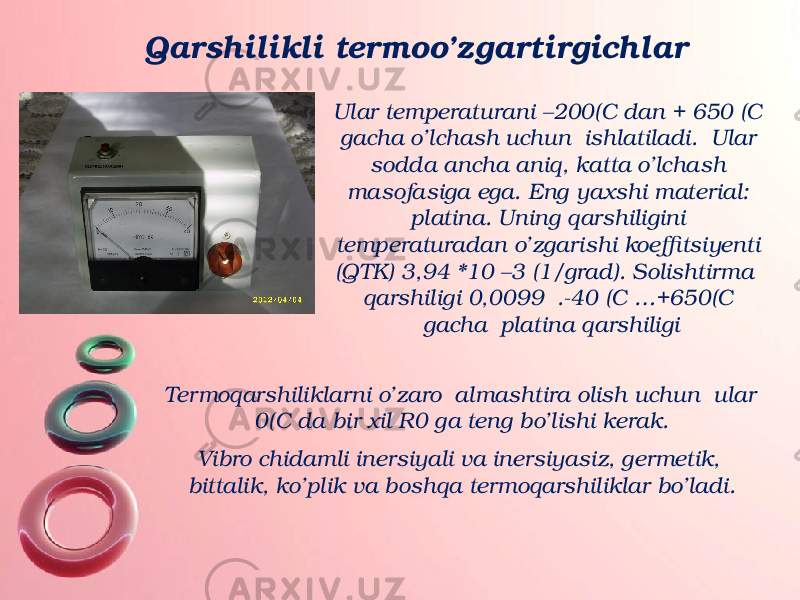 Qarshilikli termoo’zgartirgichlar Ular temperaturani –200(C dan + 650 (C gacha o’lchash uchun ishlatiladi. Ular sodda ancha aniq, katta o’lchash masofasiga ega. Eng yaxshi material: platina. Uning qarshiligini temperaturadan o’zgarishi koeffitsiyenti (QTK) 3,94 *10 –3 (1/grad). Solishtirma qarshiligi 0,0099 .-40 (C …+650(C gacha platina qarshiligi Termoqarshiliklarni o’zaro almashtira olish uchun ular 0(C da bir xil R0 ga teng bo’lishi kerak. Vibro chidamli inersiyali va inersiyasiz, germetik, bittalik, ko’plik va boshqa termoqarshiliklar bo’ladi. 
