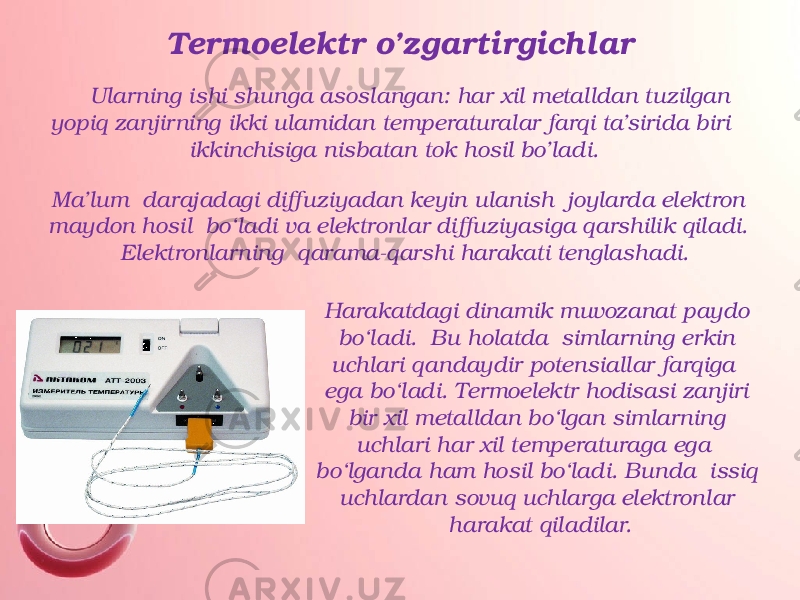 Termoelektr o’zgartirgichlar Ularning ishi shunga asoslangan: har xil metalldan tuzilgan yopiq zanjirning ikki ulamidan temperaturalar farqi ta’sirida biri ikkinchisiga nisbatan tok hosil bo’ladi. Ma’lum darajadagi diffuziyadan keyin ulanish joylarda elektron maydon hosil bo‘ladi va elektronlar diffuziyasiga qarshilik qiladi. Elektronlarning qarama-qarshi harakati tenglashadi. Harakatdagi dinamik muvozanat paydo bo‘ladi. Bu holatda simlarning erkin uchlari qandaydir potensiallar farqiga ega bo‘ladi. Termoelektr hodisasi zanjiri bir xil metalldan bo‘lgan simlarning uchlari har xil temperaturaga ega bo‘lganda ham hosil bo‘ladi. Bunda issiq uchlardan sovuq uchlarga elektronlar harakat qiladilar. 