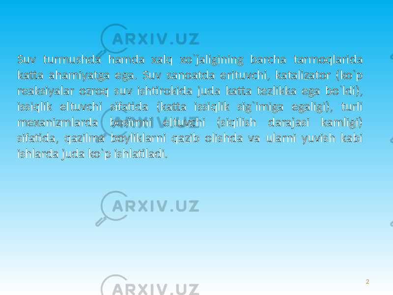 Suv turmushda hamda xalq xo`jaligining barcha tarmoqlarida katta ahamiyatga ega. Suv sanoatda erituvchi, katalizator (ko`p reaksiyalar ozroq suv ishtirokida juda katta tezlikka ega bo`ldi), issiqlik eltuvchi sifatida (katta issiqlik sig`imiga egaligi), turli mexanizmlarda bosimni eltuvchi (siqilish darajasi kamligi) sifatida, qazilma boyliklarni qazib olishda va ularni yuvish kabi ishlarda juda ko`p ishlatiladi. 2 