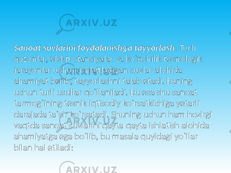 Sanoat suvlarini foydalanishga tayyorlash. Turli qozonlar, elektr stansiyalar va ko`pchilik texnologik jarayonlar uchun ishlatiladigan suvlar alohida ahamiyat berib, tayyorlashni talab etadi. Buning uchun turli usullar qo`llaniladi. Bu esa shu sanoat tarmog`ining texnik iqtisodiy ko`rsatkichiga yetarli darajada ta`sir ko`rsatadi. Shuning uchun ham hozirgi vaqtda sanoat suvlarini qayta-qayta ishlatish alohida ahamiyatga ega bo`lib, bu masala quyidagi yo`llar bilan hal etiladi: 