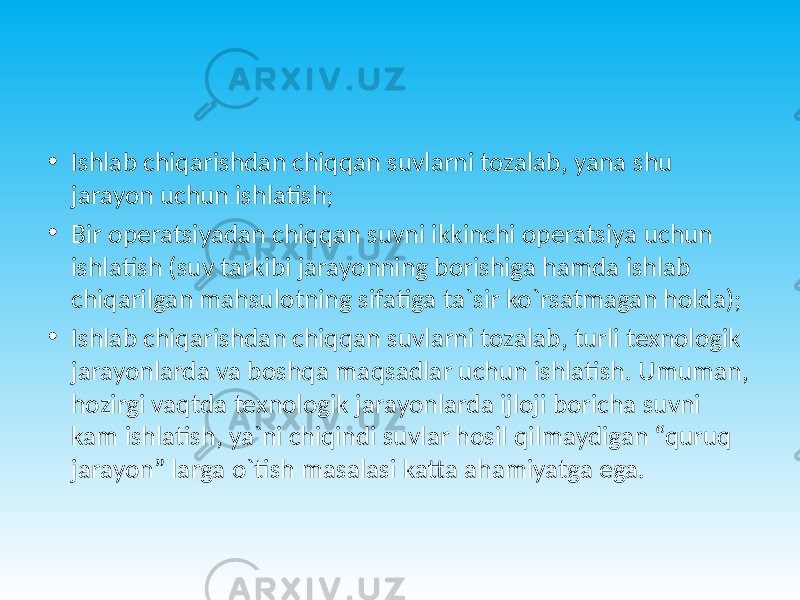 • Ishlab chiqarishdan chiqqan suvlarni tozalab, yana shu jarayon uchun ishlatish; • Bir operatsiyadan chiqqan suvni ikkinchi operatsiya uchun ishlatish (suv tarkibi jarayonning borishiga hamda ishlab chiqarilgan mahsulotning sifatiga ta`sir ko`rsatmagan holda); • Ishlab chiqarishdan chiqqan suvlarni tozalab, turli texnologik jarayonlarda va boshqa maqsadlar uchun ishlatish. Umuman, hozirgi vaqtda texnologik jarayonlarda ijloji boricha suvni kam ishlatish, ya`ni chiqindi suvlar hosil qilmaydigan “quruq jarayon” larga o`tish masalasi katta ahamiyatga ega. 