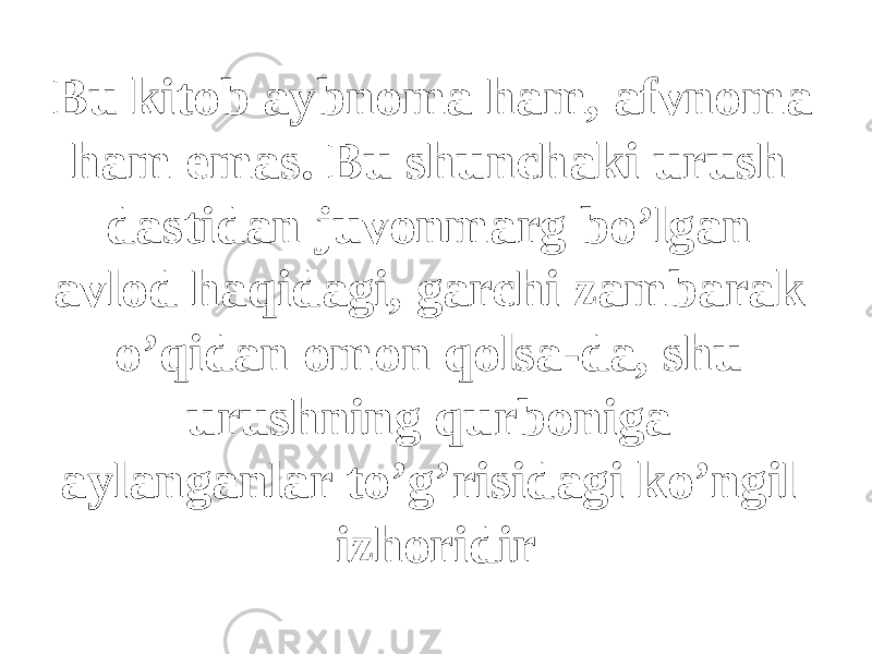 Bu kitob aybnoma ham, afvnoma ham emas. Bu shunchaki urush dastidan juvonmarg bo’lgan avlod haqidagi, garchi zambarak o’qidan omon qolsa-da, shu urushning qurboniga aylanganlar to’g’risidagi ko’ngil izhoridir 