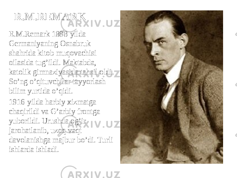 R.M.REMARK E.M.Remark 1898-yilda Germaniyaning Osnabruk shahrida kitob muqovachisi oilasida tug’ildi. Maktabda, katolik gimnaziyasida tahsil oldi. So’ng o’qituvchilar tayyorlash bilim yurtida o’qidi. 1916-yilda harbiy xizmatga chaqirildi va G’arbiy frontga yuborildi. Urushda og’ir jarohatlanib, uzoq vaqt davolanishga majbur bo’di. Turli ishlarda ishladi. 