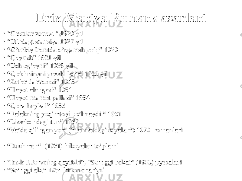 Erix Mariya Remark asarlari • “ Orzular xonasi “ 1920-yil • “ Ufqdagi stansiya 1927-yil • “ G’arbiy frontda o’zgarish yo’q” 1929- • “ Qaytish” 1931-yil • “ Uch og’ayni” 1936-yil • “ Qo’shningni yaxshi ko’r” 1939-yil • “ Zafar darvozasi” 1945 • “ Hayot alangasi” 1951 • “ Hayot-mamot pallasi” 1954 • “ Qora haykal” 1956 • “ Falakning yoqimtoyi bo’lmaydi ” 1961 • “ Lissabondagi tun” 1962 • “ Va’da qilingan yer” (“Jannatdagi soyalar”) 1970 romanlari • “ Dushman” (1931) hikoyalar to’plami • “ Inok J.Jonsning qaytishi”, “So’nggi bekat” (1953) pyesalari • “ So’nggi akt” 1954 kinossenariysi 