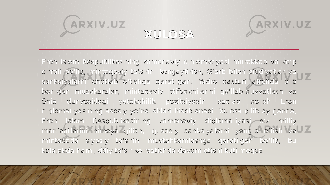 XULOSA Eron Islom Respublikasining zamonaviy diplomatiyasi murakkab va ko‘p qirrali bo‘lib, mintaqaviy ta&#39;sirini kengaytirish, G‘arb bilan ziddiyatlar va sanksiyalarni chetlab o&#39;tishga qaratilgan. Yadro dasturi atrofida olib borilgan muzokaralar, mintaqaviy ittifoqchilarini qo&#39;llab-quvvatlash va Shia dunyosidagi yetakchilik pozitsiyasini saqlab qolish Eron diplomatiyasining asosiy yo‘nalishlari hisoblanadi. Xulosa qilib aytganda, Eron Islom Respublikasining zamonaviy diplomatiyasi o‘z milliy manfaatlarini himoya qilish, iqtisodiy sanksiyalarni yengib o‘tish va mintaqada siyosiy ta&#39;sirini mustahkamlashga qaratilgan bo‘lib, bu kelajakda ham jiddiy ta&#39;sir ko&#39;rsatishda davom etishi kutilmoqda. 