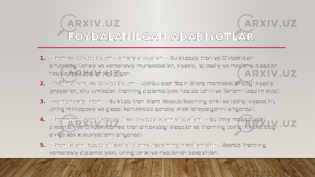 FOYDALANILGAN ADABIYOTLAR 1. &#34;Eron va O‘zbekiston: tarixiy aloqalar&#34; - Bu kitobda Eron va O‘zbekiston o‘rtasidagi tarixiy va zamonaviy munosabatlar, siyosiy, iqtisodiy va madaniy aloqalar haqida ma&#39;lumotlar keltirilgan. 2. &#34;Yaqin Sharq va O‘zbekiston&#34; - Ushbu asar Yaqin Sharq mamlakatlaridagi siyosiy jarayonlar, shu jumladan Eronning diplomatiyasi haqida tahlil va fikrlarni taqdim etadi. 3. &#34;Zamonaviy Eron&#34; - Bu kitob Eron Islom Respublikasining ichki va tashqi siyosatini, uning mintaqaviy va global kontekstda qanday shakllanayotganini o‘rganadi. 4. &#34;Eronning tashqi siyosati va o&#39;zbek-islam aloqalari&#34; - Bu ilmiy maqola yoki dissertatsiya O‘zbekiston va Eron o‘rtasidagi aloqalar va Eronning tashqi siyosatidagi o&#39;ziga xos xususiyatlarni o‘rganadi. 5. &#34;Eron Islom Respublikasi diplomatiyasining rivojlanishi&#34; - Asarda Eronning zamonaviy diplomatiyasi, uning tarixi va rivojlanish bosqichlari. 