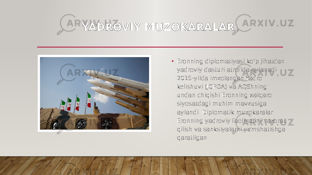 YADROVIY MUZOKARALAR : • Eronning diplomatiyasi ko&#39;p jihatdan yadroviy dasturi atrofida aylanadi. 2015-yilda imzolangan Yadro kelishuvi (JCPOA) va AQShning undan chiqishi Eronning xalqaro siyosatdagi muhim mavzusiga aylandi. Diplomatik muzokaralar Eronning yadroviy faoliyatini nazorat qilish va sanksiyalarni yumshatishga qaratilgan. 