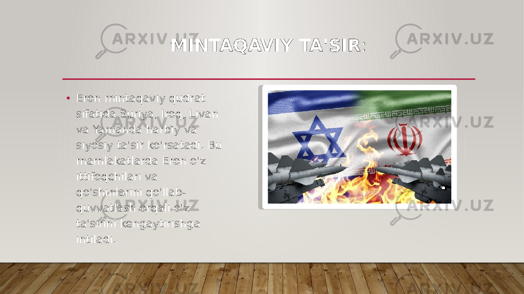 MINTAQAVIY TA&#39;SIR : • Eron mintaqaviy qudrat sifatida Suriya, Iroq, Livan va Yamanda harbiy va siyosiy ta&#39;sir ko&#39;rsatadi. Bu mamlakatlarda Eron o&#39;z ittifoqchilari va qo&#39;shinlarini qo&#39;llab- quvvatlash orqali o&#39;z ta&#39;sirini kengaytirishga intiladi. 