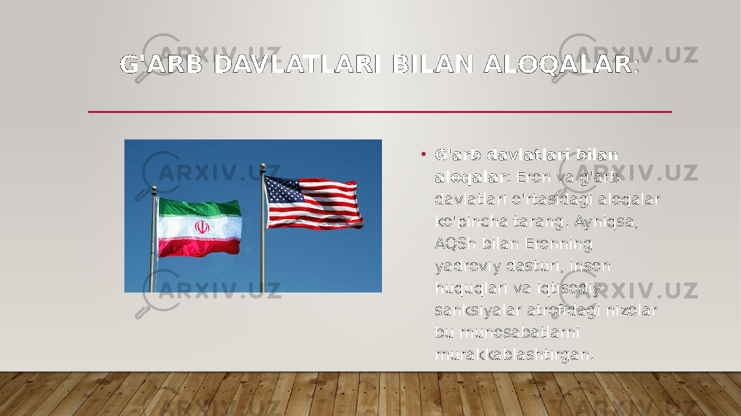 G&#39;ARB DAVLATLARI BILAN ALOQALAR : • G&#39;arb davlatlari bilan aloqalar : Eron va g&#39;arb davlatlari o&#39;rtasidagi aloqalar ko&#39;pincha tarang. Ayniqsa, AQSh bilan Eronning yadroviy dasturi, inson huquqlari va iqtisodiy sanksiyalar atrofidagi nizolar bu munosabatlarni murakkablashtirgan. 