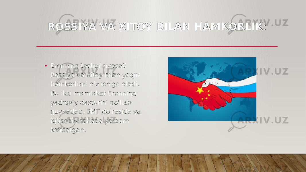 ROSSIYA VA XITOY BILAN HAMKORLIK : • Eronning tashqi siyosati Rossiya va Xitoy bilan yaqin hamkorlikni o&#39;z ichiga oladi. Bu ikki mamlakat Eronning yadroviy dasturini qo&#39;llab- quvvatlab, BMT doirasida va iqtisodiy sohada yordam ko&#39;rsatgan. 