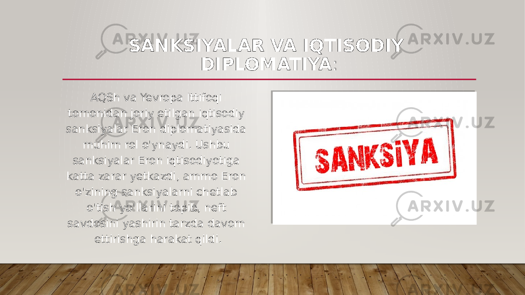 SANKSIYALAR VA IQTISODIY DIPLOMATIYA : AQSh va Yevropa Ittifoqi tomonidan joriy etilgan iqtisodiy sanksiyalar Eron diplomatiyasida muhim rol o&#39;ynaydi. Ushbu sanksiyalar Eron iqtisodiyotiga katta zarar yetkazdi, ammo Eron o&#39;zining sanksiyalarni chetlab o&#39;tish yo&#39;llarini topib, neft savdosini yashirin tarzda davom ettirishga harakat qildi. 