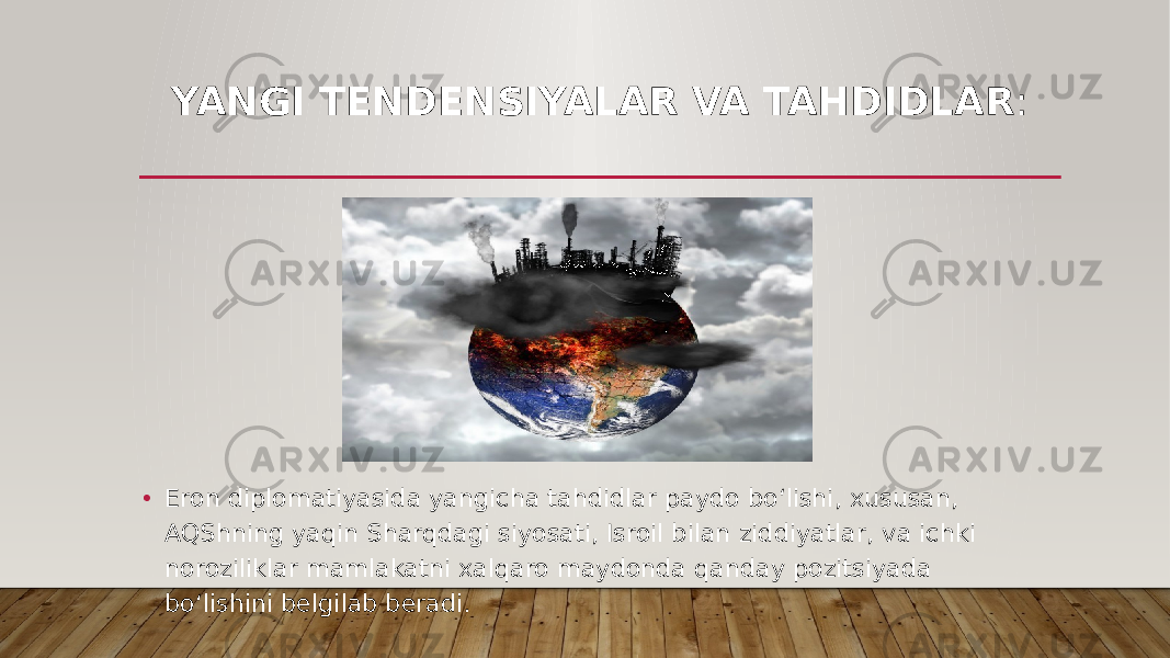 YANGI TENDENSIYALAR VA TAHDIDLAR : • Eron diplomatiyasida yangicha tahdidlar paydo bo‘lishi, xususan, AQShning yaqin Sharqdagi siyosati, Isroil bilan ziddiyatlar, va ichki noroziliklar mamlakatni xalqaro maydonda qanday pozitsiyada bo‘lishini belgilab beradi. 