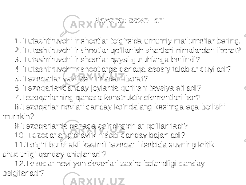 Nazorat savollari 1. Tutashtiruvchi inshootlar to‘g‘rsida umumiy ma’lumotlar bering. 2. Tutashtiruvchi inshootlar qo‘llanish shartlari nimalardan iborat? 3. Tutashtiruvchi inshootlar qaysi guruhlarga bo‘lindi? 4. Tutashtiruvchi inshootlarga qanaqa asosiy talablar quyiladi? 5. Tezoqarlar vazifasi nimadan iborat? 6. Tezoqarlar qanday joylarda qurilishi tavsiya etiladi? 7.Tezoqarlarning qanaqa konstruktiv elementlari bor? 8.Tezoqarlar novlari qanday ko‘ndalang kesimga ega bo‘lishi mumkin? 9.Tezoqarlarda qanaqa so‘ndirgichlar qo‘llaniladi? 10. Tezoqarlar gidravlik hisobi qanday bajariladi? 11.To‘g‘ri burchakli kesimli tezoqar hisobida suvning kritik chuqurligi qanday aniqlanadi? 12.Tezoqar novi yon devorlari zaxira balandligi qanday belgilanadi? 