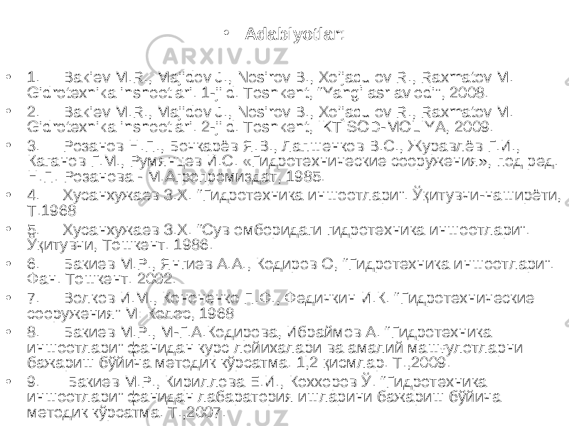 • Adabiyotlar: • 1. Bakiev M.R., Majidov J., Nosirov B., Xo’jaqulov R., Raxmatov M. Gidrotexnika inshootlari. 1-jild. Toshkent, “Yangi asr avlodi”, 2008. • 2. Bakiev M.R., Majidov J., Nosirov B., Xo’jaqulov R., Raxmatov M. Gidrotexnika inshootlari. 2-jild. Toshkent, IKTISOD-MOLIYA, 2009. • 3. Розанов Н.П., Бочкарёв Я.В., Лапшенков В.С., Журавлёв Г.И., Каганов Г.М., Румянцев И.С. «Гидротехнические сооружения», под ред. Н.П. Розанова - М.Агропромиздат, 1985. • 4. Хусанхужаев З.Х. “ Гидротехника иншоотлари ” . Ўқитувчи-наширёти, Т.1968 • 5. Хусанхужаев З.Х. “Сув омборидаги гидротехника иншоотлари”. Ўқитувчи, Тошкент. 1986. • 6. Бакиев М.Р., Янгиев А.А., Кодиров О, “ Гидротехника иншоотлари ” . Фан. Тошкент. 2002. • 7. Волков И.М., Кононенко П.Ф., Федичкин И.К. “ Гидротехнические сооружения ” М: Колос, 1968 • 8. Бакиев М.Р., М-Г.А.Кодирова, Ибраймов А. “Гидротехника иншоотлари” фанидан курс лойихалари ва амалий машғулотларни бажариш бўйича методик кўрсатма. 1,2 қисмлар. Т.,2009. • 9. Бакиев М.Р., Кириллова Е.И., Коххоров Ў. “Гидротехника иншоотлари” фанидан лабаратория ишларини бажариш бўйича методик кўрсатма. Т.,2007. 