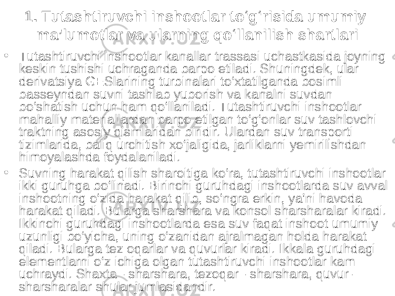 1. Tutashtiruvchi inshootlar to‘g‘risida umumiy ma’lumotlar va ularning qo‘llanilish shartlari • Tutashtiruvchi inshootlar kanallar trassasi uchastkasida joyning kes kin tushishi uchraganda barpo etiladi. Shuningdek, ular derivatsiya GESlarining turbinalari to‘xtatilganda bosimli basseyndan suvni tashlab yuborish va kanalni suvdan bo‘shatish uchun ham qo‘llaniladi. Tutashtiruvchi inshootlar mahalliy materiallardan barpo etilgan to‘g‘onlar suv tashlovchi traktning asosiy qismlaridan biridir. Ulardan suv transporti tizimlarida, baliq urchitish xo‘jaligida, jarliklarni yemirilishdan himoyalashda foydalaniladi. • Suvning harakat qilish sharoitiga ko‘ra, tutashtiruvchi inshootlar ikki guruhga bo‘linadi. Birinchi guruhdagi inshootlarda suv avval inshootning o‘zida harakat qilib, so‘ngra erkin, ya’ni havoda harakat qiladi. Bularga sharshara va konsol sharsharalar kiradi. Ikkinchi guruhdagi inshootlarda esa suv faqat inshoot umumiy uzunligi bo‘yicha, uning o‘zanidan ajralmagan holda harakat qiladi. Bularga tez oqarlar va quvurlar kiradi. Ikkala guruhdagi elementlarni o‘z ichiga olgan tutashtiruvchi inshootlar kam uchraydi. Shaxta - sharshara, tezoqar - sharshara, quvur- sharsharalar shular jumlasidandir. 