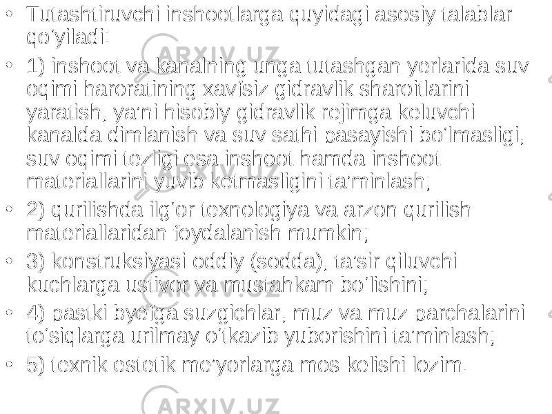 • Tutashtiruvchi inshootlarga quyidagi asosiy talablar qo‘yiladi: • 1) inshoot va kanalning unga tutashgan yerlarida suv oqimi haroratining xavfsiz gidravlik sharoitlarini yaratish, ya’ni hisobiy gidravlik rejimga keluvchi kanalda dimlanish va suv sathi pasayishi bo‘lmasligi, suv oqimi tezligi esa inshoot hamda inshoot materiallarini yuvib ketmasligi ni ta’minlash; • 2) qurilishda ilg‘or texnologiya va arzon qurilish materiallaridan foydalanish mumkin; • 3) konstruksiyasi oddiy (sodda), ta’sir qiluvchi kuchlarga ustivor va mustahkam bo‘lishini; • 4) pastki byefga suzgichlar, muz va muz parchalarini to‘siqlarga urilmay o‘tkazib yuborishini ta’minlash; • 5) texnik estetik me’yorlarga mos kelishi lozim. 