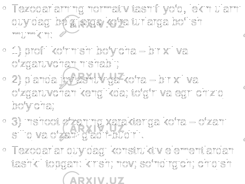 • Tezoqarlarning normativ tasnifi yo‘q, lekin ularni quyidagi belgilarga ko‘ra turlarga bo‘lish mumkin: • 1) profil ko‘rinishi bo‘yicha – bir xil va o‘zgaruvchan nishabli; • 2) planda joylashuviga ko‘ra – bir xil va o‘zgaruvchan kenglikda; to‘g‘ri va egri chiziq bo‘yicha; • 3) inshoot o‘zaning xarakteriga ko‘ra – o‘zani silliq va o‘zani g‘adir-budirli. • Tezoqarlar quyidagi konstruktiv elementlardan tashkil topgan: kirish; nov; so‘ndirgich; chiqish 