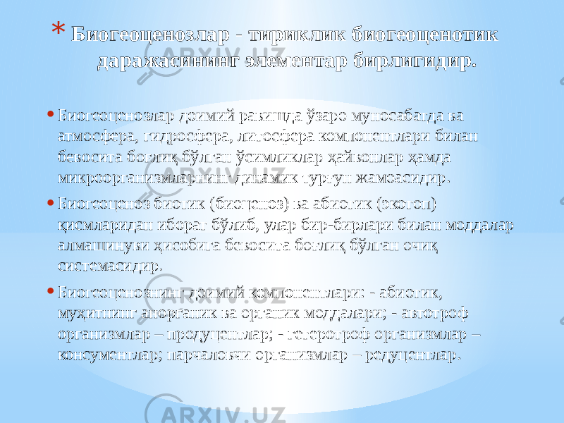 * Биогеоценозлар - тириклик биогеоценотик даражасининг элементар бирлигидир. • Биогеоценозлар доимий равишда ўзаро муносабатда ва атмосфера, гидросфера, литосфера компонентлари билан бевосита боғлиқ бўлган ўсимликлар ҳайвонлар ҳамда микроорганизмларнинг динамик турғун жамоасидир. • Биогеоценоз биотик (биоценоз) ва абиотик (экотоп) қисмларидан иборат бўлиб, улар бир-бирлари билан моддалар алмашинуви ҳисобига бевосита боғлиқ бўлган очиқ системасидир. • Биогеоценознинг доимий компонентлари: - абиотик, муҳитнинг анорганик ва органик моддалари; - автотроф организмлар – продуцентлар; - гетеротроф организмлар – консументлар; парчаловчи организмлар – редуцентлар. 