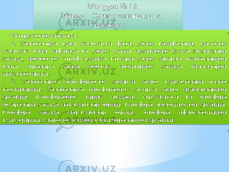 Маъруза № 18 Мавзу: Одам экологияси ва биосфера. Маърузанинг мақсади: 1. Талабаларда одам экологияси фани, унинг вазифалари, одамнинг экологик омил сифатида ва унинг яшаш муҳитининг ўзига хосликлари ҳақида, инсоннинг атроф-муҳитга таъсири унинг зарарли оқибатларини олиш чоралари ҳамда генетик мониторинг ҳақида билимларни шакллантириш. 2. Талабаларни биосферанинг ҳозирги замон тушунчалари билан таништириш. Талабаларга биосферанинг ҳозирги замон муаммоларини ўргатиш. Биосферанинг тирик моддаси, структураси ва биосфера чегаралари ҳақида маълумотлар бериш. Биосфера эволюциясини ўргатиш. Ноосфера ҳақида маълумотлар бериш, биосфера ифлосланишини тушунтириш, уларнинг олдини олиш чораларини ўргатиш.13 13 0F0B 13 18 06 2203 08 2103 27 20 2312 26 2B 20 