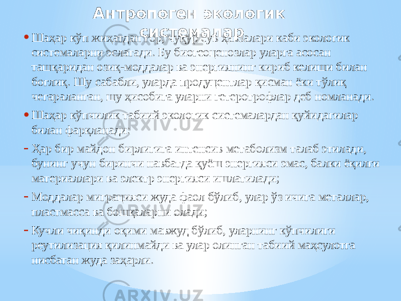 Антропоген экологик системалар • Шаҳар кўп жиҳатдан ғор, чуқур сув ҳавзалари каби экологик системаларни эслатади. Бу биогеоценозлар уларга асосан ташқаридан озиқ-моддалар ва энергиянинг кириб келиши билан боғлиқ. Шу сабабли, уларда продуцентлар қисман ёки тўлиқ чегараланган, шу ҳисобига уларни гетеротрофлар деб номланади. • Шаҳар кўпчилик табиий экологик системалардан қуйидагилар билан фарқланади: - Ҳар бир майдон бирлигига интенсив метаболизм талаб этилади, бунинг учун биринчи навбатда қуёш энергияси эмас, балки ёқилғи материаллари ва электр энергияси ишлатилади; - Моддалар миграцияси жуда фаол бўлиб, улар ўз ичига металлар, пластмасса ва бошқаларни олади; - Кучли чиқинди оқими мавжуд бўлиб, уларнинг кўпчилиги реутилизация қилинмайди ва улар олинган табиий маҳсулотга нисбатан жуда заҳарли. 