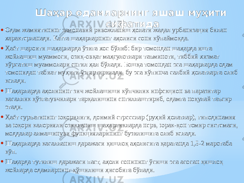 Шаҳар одамларнинг яшаш муҳити сифатида • Одам жамиятининг замонавий ривожланиш ҳолати жадал урбанизация билан характерланади. Катта шаҳарларнинг аҳолиси сони кўпаймоқда. • Ҳаёт шароити шаҳарларда ўзига хос бўлиб: бир томондан шаҳарда ишга жойлашиш муаммоси, озиқ-овқат маҳсулотлари таъминоти, тиббий хизмат кўрсатиш муаммолари енгил ҳал бўлади. Бошқа томондан эса шаҳарларда одам томонидан табиат муҳити ўзгартирилади, бу эса кўпинча салбий ҳолатларга олиб келади. • Шаҳарларда аҳолининг зич жойлашиши кўпчилик инфекцион ва паразитар касаллик қўзғатувчилари тарқалишини енгиллаштириб, одамга ноқулай таъсир этади. • Ҳаёт суръатининг юқорилиги, доимий стресслар (руҳий ҳолатлар), гиподинамия ва юқори калорияли озиқланиш шаҳарликларда нерв, юрак-қон томир системаси, моддалар алмашинуви функцияларининг бузилишига олиб келади. • Шаҳарларда касалланиш даражаси қишлоқ аҳолисига қараганда 1,5-2 маротаба кўп. • Шаҳарда туғилиш даражаси паст, аҳоли сонининг ўсиши эса асосан қишлоқ жойларда одамларнинг қўшилиши ҳисобига бўлади. 