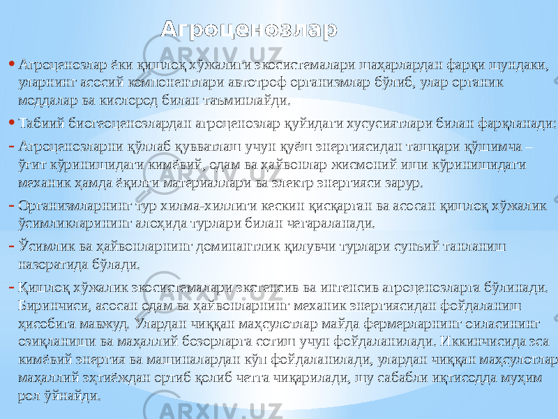 Агроценозлар • Агроценозлар ёки қишлоқ хўжалиги экосистемалари шаҳарлардан фарқи шундаки, уларнинг асосий компонентлари автотроф организмлар бўлиб, улар органик моддалар ва кислород билан таъминлайди. • Табиий биогеоценозлардан агроценозлар қуйидаги хусусиятлари билан фарқланади: - Агроценозларни қўллаб қувватлаш учун қуёш энергиясидан ташқари қўшимча – ўғит кўринишидаги кимёвий, одам ва ҳайвонлар жисмоний иши кўринишидаги механик ҳамда ёқилғи материаллари ва электр энергияси зарур. - Организмларнинг тур хилма-хиллиги кескин қисқарган ва асосан қишлоқ хўжалик ўсимликларининг алоҳида турлари билан чегараланади. - Ўсимлик ва ҳайвонларнинг доминантлик қилувчи турлари сунъий танланиш назоратида бўлади. - Қишлоқ хўжалик экосистемалари экстенсив ва интенсив агроценозларга бўлинади. Биринчиси, асосан одам ва ҳайвонларнинг механик энергиясидан фойдаланиш ҳисобига мавжуд. Улардан чиққан маҳсулотлар майда фермерларнинг оиласининг озиқланиши ва маҳаллий бозорларга сотиш учун фойдаланилади. Иккинчисида эса кимёвий энергия ва машиналардан кўп фойдаланилади, улардан чиққан маҳсулотлар маҳаллий эҳтиёждан ортиб қолиб четга чиқарилади, шу сабабли иқтисодда муҳим рол ўйнайди. 