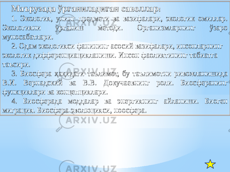 Маърузада ўрганиладиган саволлар : 1. Экология, унинг предмети ва вазифалари, экологик омиллар. Экологияни ўрганиш методи. Организмларнинг ўзаро муносабатлари. 2. Одам экологияси фанининг асосий вазифалари, инсонларнинг экологик дифференциацияланиши. Инсон фаолиятининг табиатга таъсири. 3. Биосфера ҳақидаги таълимот, бу таълимотни ривожланишида В.И. Вернадский ва В.В. Докучаевнинг роли. Биосферанинг функциялари ва концепциялари. 4. Биосферада моддалар ва энергиянинг айланиши. Биоген миграция. Биосфера эволюцияси, ноосфера.1303 1A 010203 04 120C0D 1E02031B 1805 13 230203 28 17 2B0203 1209 