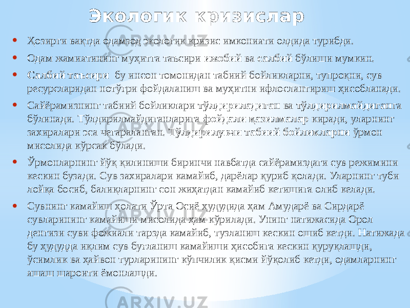 Экологик кризислар • Ҳозирги вақтда одамзод экологик кризис имконияти олдида турибди. • Одам жамиятининг муҳитга таъсири ижобий ва салбий бўлиши мумкин. • Салбий таъсири бу инсон томонидан табиий бойликларни, тупроқни, сув ресурсларидан нотўғри фойдаланиш ва муҳитни ифлослантириш ҳисобланади. • Сайёрамизнинг табиий бойликлари тўлдириладиган ва тўлдирилмайдиган га бўлинади. Тўлдирилмайдиганларига фойдали қазилмалар киради, уларнинг захиралари эса чегараланган. Тўлдирилувчи табиий бойликларни ўрмон мисолида кўрсак бўлади. • Ўрмонларнинг йўқ қилиниши биринчи навбатда сайёрамиздаги сув режимини кескин бузади. Сув захиралари камайиб, дарёлар қуриб қолади. Уларнинг туби лойқа босиб, балиқларнинг сон жиҳатдан камайиб кетишига олиб келади. • Сувнинг камайиш ҳолати Ўрта Осиё ҳудудида ҳам Амударё ва Сирдарё сувларининг камайиши мисолида ҳам кўрилади. Унинг натижасида Орол денгизи суви фожиали тарзда камайиб, тузланиш кескин ошиб кетди. Натижада бу ҳудудда иқлим сув буғланиш камайиши ҳисобига кескин қуруқлашди, ўсимлик ва ҳайвон турларининг кўпчилик қисми йўқолиб кетди, одамларнинг яшаш шароити ёмонлашди. 