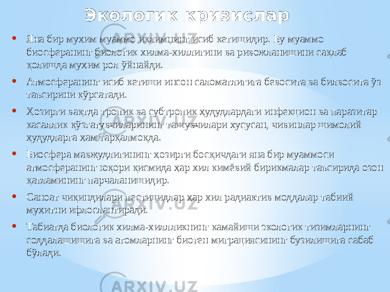 Экологик кризислар • Яна бир муҳим муаммо иқлимнинг исиб кетишидир. Бу муаммо биосферанинг биологик хилма-хиллигини ва ривожланишини сақлаб қолишда муҳим рол ўйнайди. • Атмосферанинг исиб кетиши инсон саломатлигига бевосита ва билвосита ўз таъсирини кўрсатади. • Ҳозирги вақтда тропик ва субтропик ҳудудлардаги инфекцион ва паразитар касаллик қўзғатувчиларининг ташувчилари хусусан, чивинлар шимолий ҳудудларга ҳам тарқалмоқда. • Биосфера мавжудлигининг ҳозирги босқичдаги яна бир муаммоси атмосферанинг юқори қисмида ҳар хил кимёвий бирикмалар таъсирида озон қатламининг парчаланишидир. • Саноат чиқиндилари пестицидлар ҳар хил радиактив моддалар табиий муҳитни ифлослантиради. • Табиатда биологик хилма-хиллликнинг камайиши экологик тизимларнинг соддалашишига ва атомларнинг биоген миграциясининг бузилишига сабаб бўлади. 