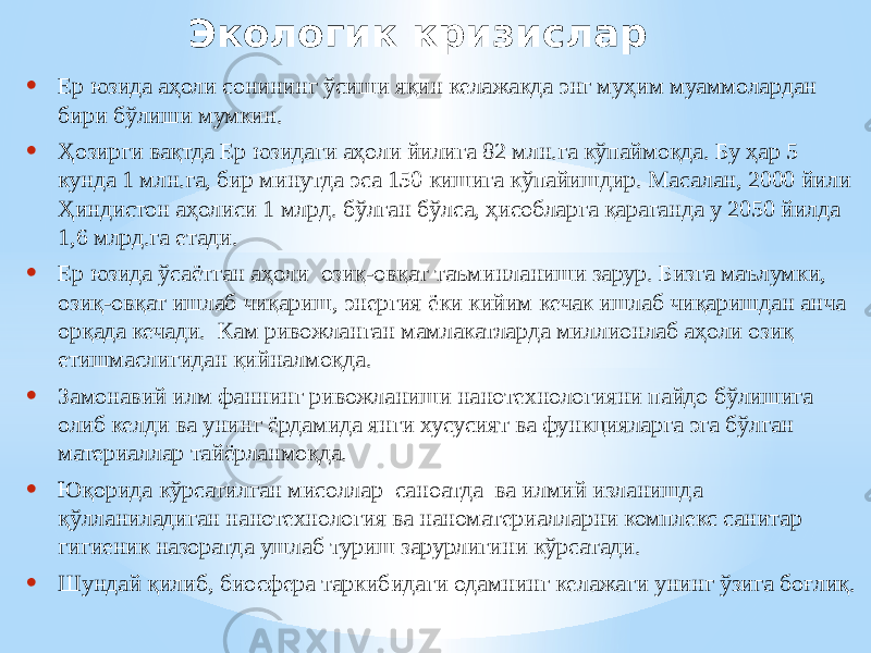 Экологик кризислар • Ер юзида аҳоли сонининг ўсиши яқин келажакда энг муҳим муаммолардан бири бўлиши мумкин. • Ҳозирги вақтда Ер юзидаги аҳоли йилига 82 млн.га кўпаймоқда. Бу ҳар 5 кунда 1 млн.га, бир минутда эса 150 кишига кўпайишдир. Масалан, 2000 йили Ҳиндистон аҳолиси 1 млрд. бўлган бўлса, ҳисобларга қараганда у 2050 йилда 1,6 млрд.га етади. • Ер юзида ўсаётган аҳоли озиқ-овқат таъминланиши зарур. Бизга маълумки, озиқ-овқат ишлаб чиқариш, энергия ёки кийим кечак ишлаб чиқаришдан анча орқада кечади. Кам ривожланган мамлакатларда миллионлаб аҳоли озиқ етишмаслигидан қийналмоқда. • Замонавий илм фаннинг ривожланиши нанотехнологияни пайдо бўлишига олиб келди ва унинг ёрдамида янги хусусият ва функцияларга эга бўлган материаллар тайёрланмоқда. • Юқорида кўрсатилган мисоллар саноатда ва илмий изланишда қўлланиладиган нанотехнология ва наноматериалларни комплекс санитар гигиеник назоратда ушлаб туриш зарурлигини кўрсатади. • Шундай қилиб, биосфера таркибидаги одамнинг келажаги унинг ўзига боғлиқ. 