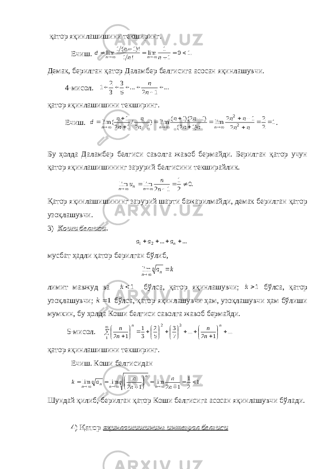  қатор яқинлашишини текширинг. Ечиш. .1 0 1 1 lim ! 1 !)1 (1 lim         n n n d n n Демак, берилган қатор Даламбер белгисига асосан яқинлашувчи. 4-мисол. ... 1 2 ... 5 3 3 2 1       n n қатор яқинлашишини текширинг. Ечиш. 1 2 2 2 1 2 lim )1 2( )1 2)(1 ( lim )1 2/1 2 1 ( lim 2 2                  n n n n n n n n n n n n d n n n . Бу ҳолда Даламбер белгиси саволга жавоб бермайди. Берилган қатор учун қатор яқинлашишининг зарурий белгисини текширайлик. .0 2 1 1 2 lim lim       n n u n n n Қатор яқинлашишининг зарурий шарти бажарилмайди, демак берилган қатор узоқлашувчи. 3) Коши белгиси . ... ... 2 1     na a a мусбат ҳадли қатор берилган бўлиб, k an n n  lim лимит мавжуд ва 1k бўлса, қатор яқинлашувчи; 1k бўлса, қатор узоқлашувчи; 1 k бўлса, қатор яқинлашувчи ҳам, узоқлашувчи ҳам бўлиши мумкин, бу ҳолда Коши белгиси саволга жавоб бермайди. 5-мисол. ... 1 2 ... 7 3 5 2 3 1 1 2 3 1 2                         n n n n n n қатор яқинлашишини текширинг. Ечиш. Коши белгисидан .1 2 1 1 2 lim 1 2 lim lim               n n n n a k n n n n n n n Шундай қилиб, берилган қатор Коши белгисига асосан яқинлашувчи бўлади. 4) Қатор яқинлашишининг интеграл белгиси 