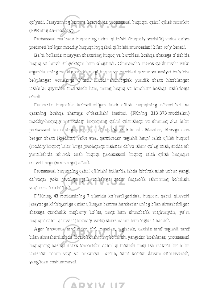 qo`yadi. Jarayonning hamma bosqichida protsessual huquqni qabul qilish mumkin (FPKning 43-moddasi). Protsessual ma`nada huquqning qabul qilinishi (huquqiy vorislik)-sudda da`vo predmeti bo`lgan moddiy huquqning qabul qilinishi munosabati bilan ro`y beradi. Ba`zi hollarda muayyan shaxsning huquq va burchlari boshqa shaxsga o`tishida huquq va burch subyektgari ham o`zgaradi. Chunonchi: meros qoldiruvchi vafot etganida uning mulkiy xarakterdagi huquq va burchlari qonun va vasiyat bo`yicha belgilangan vorislarga O`tadi. Huddi shuningdek yuridik shaxs hisoblangan tashkilot qaytadan tuzilishida ham, uning huquq va burchlari boshqa tashkilotga o`tadi. Fuqarolik huquqida ko`rsatiladigan talab qilish huquqining o`tkazilishi va qarzning boshqa shaxsga o`tkazilishi instituti (FKning 313-323-moddalari) moddiy-huquqiy ma`nodagi huquqning qabul qilinishiga va shuning o`zi bilan protsessual huquqning ham qabul qilinishiga olib keladi. Masalan, birovga qarz bergan shaxs (kreditor) vafot etsa, qarzdordan tegishli haqni talab qilish huquqi (moddiy huquq) bilan birga javobgarga nisbatan da`vo ishini qo`zg`atish, sudda ish yuritilishida ishtirok etish huquqi (protsessual huquq) talab qilish huquqini oluvchilarga (vorislarga) o`tadi. Protsessual huquqning qabul qilinishi hollarida ishda ishtirok etish uchun yangi da`vogar yoki javobgar jalb etilishiga qadar fuqarolik ishinining ko`rilishi vaqtincha to`xtatiladi. FPKning 43-moddasining 2-qismida ko`rsatilganidek, huquqni qabul qiluvchi jarayonga kirishganiga qadar qilingan hamma harakatlar uning bilan almashtirilgan shaxsga qanchalik majburiy bo`lsa, unga ham shunchalik majburiydir, ya`ni huquqni qabul qiluvchi (huquqiy voris) shaxs uchun ham tegishli bo`ladi. Agar jarayonda taraflardan biri, masalan, tegishsiz, daxlsiz taraf tegishli taraf bilan almashtirilishida fuqarolik ishining ko`rilishi yangidan boshlansa, protsessual huquqning boshqa shaxs tomonidan qabul qilinishida unga ish materiallari bilan tanishish uchun vaqt va imkoniyat berilib, ishni ko`rish davom ettirilaveradi, yangitdan boshlanmaydi. 