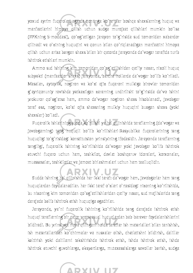 yoxud ayrim fuqarolar, agarda qonunga ko`ra ular boshqa shaxslarning huquq va manfaatlarini himoya qilish uchun sudga murojaat qilishlari mumkin bo`lsa (FPKning 5-moddasi), qo`zg`atilgan jarayon to`g`risida sud tomonidan xabardor qilinadi va o`zining huquqini va qonun bilan qo`riqlanadigan manfaatini himoya qilish uchun ariza bergan shaxs bilan bir qatorda jarayonda da`vogar tarafida turib ishtirok etishlari mumkin. Ammo sud ishining kim tomonidan qo`zg`atilishidan qat`iy nazar, nizoli huquq subyekti (manfaatdor shaxs) jarayonda, barcha hollarda da`vogar bo`lib ko`riladi. Masalan, aytaylik, nogiron va ko`zi ojiz fuqaroni mulkiga birovlar tomonidan g`ayriqonuniy ravishda yetkazilgan zararning undirilishi to`g`risida da`vo ishini prokuror qo`zg`atsa ham, ammo da`vogar nogiron shaxs hisoblanadi, javobgar taraf esa, nogiron, ko`zi ojiz shaxsning mulkiy huquqini buzgan shaxs (yoki shaxslar) bo`ladi. Fuqarolik ishlarining sudda ko`rilishi va hal qilinishida taraflarning (da`vogar va javobgarning) teng huquqli bo`lib ko`rilishlari-Respublika fuqarolarining teng huquqligi to`g`risidagi konstitutsion prinsipining ifodasidir. Jarayonda taraflarning tengiligi, fuqarolik ishining ko`rilishida da`vogar yoki javobgar bo`lib ishtirok etuvchi fuqaro uchun ham, tashkilot, davlat boshqaruv idoralari, korxonalar, muassasalar, tashkilotlar va jamoat birlashmalari uchun ham taalluqlidir. Sudda ishning hal qilinishida har ikki taraf: da`vogar ham, javobgarlar ham teng huquqlardan foydalanadilar. har ikki taraf o`zlari o`rtasidagi nizoning ko`rilishida, bu nizoning kim tomonidan qo`zg`atilishlaridan qat`iy nazar, sud majlislarida teng darajada belib ishtirok etish huquqiga egadirlar. Jarayonda, ya`ni fuqarolik ishining ko`rilishida teng darajada ishtirok etish huquqi taraflarning bir qator protsessual huquqlardan bab-baravar foydalanishlarini bildiradi. Bu prinsipga rioya qilingani holda taraflar ish materiallari bilan tanishish, ish materiallaridan ko`chirmalar va nusxalar olish, chetlatishni bildirish, dalillar keltirish yoki dalillarni tekshirishda ishtirok etish, ishda ishtirok etish, ishda ishtirok etuvchi guvohlarga, ekspertlarga, mutaxassislarga savollar berish, sudga 