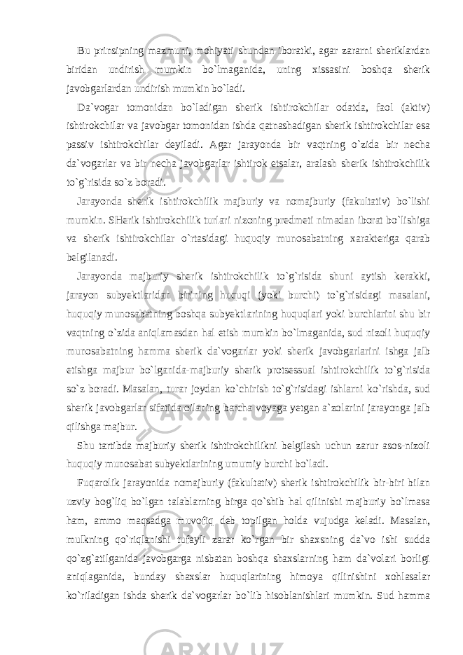Bu prinsipning mazmuni, mohiyati shundan iboratki, agar zararni sheriklardan biridan undirish mumkin bo`lmaganida, uning xissasini boshqa sherik javobgarlardan undirish mumkin bo`ladi. Da`vogar tomonidan bo`ladigan sherik ishtirokchilar odatda, faol (aktiv) ishtirokchilar va javobgar tomonidan ishda qatnashadigan sherik ishtirokchilar esa passiv ishtirokchilar deyiladi. Agar jarayonda bir vaqtning o`zida bir necha da`vogarlar va bir necha javobgarlar ishtirok etsalar, aralash sherik ishtirokchilik to`g`risida so`z boradi. Jarayonda sherik ishtirokchilik majburiy va nomajburiy (fakultativ) bo`lishi mumkin. SHerik ishtirokchilik turlari nizoning predmeti nimadan iborat bo`lishiga va sherik ishtirokchilar o`rtasidagi huquqiy munosabatning xarakteriga qarab belgilanadi. Jarayonda majburiy sherik ishtirokchilik to`g`risida shuni aytish kerakki, jarayon subyektlaridan birining huquqi (yoki burchi) to`g`risidagi masalani, huquqiy munosabatning boshqa subyektlarining huquqlari yoki burchlarini shu bir vaqtning o`zida aniqlamasdan hal etish mumkin bo`lmaganida, sud nizoli huquqiy munosabatning hamma sherik da`vogarlar yoki sherik javobgarlarini ishga jalb etishga majbur bo`lganida-majburiy sherik protsessual ishtirokchilik to`g`risida so`z boradi. Masalan, turar joydan ko`chirish to`g`risidagi ishlarni ko`rishda, sud sherik javobgarlar sifatida oilaning barcha voyaga yetgan a`zolarini jarayonga jalb qilishga majbur. Shu tartibda majburiy sherik ishtirokchilikni belgilash uchun zarur asos-nizoli huquqiy munosabat subyektlarining umumiy burchi bo`ladi. Fuqarolik jarayonida nomajburiy (fakultativ) sherik ishtirokchilik bir-biri bilan uzviy bog`liq bo`lgan talablarning birga qo`shib hal qilinishi majburiy bo`lmasa ham, ammo maqsadga muvofiq deb topilgan holda vujudga keladi. Masalan, mulkning qo`riqlanishi tufayli zarar ko`rgan bir shaxsning da`vo ishi sudda qo`zg`atilganida javobgarga nisbatan boshqa shaxslarning ham da`volari borligi aniqlaganida, bunday shaxslar huquqlarining himoya qilinishini xohlasalar ko`riladigan ishda sherik da`vogarlar bo`lib hisoblanishlari mumkin. Sud hamma 