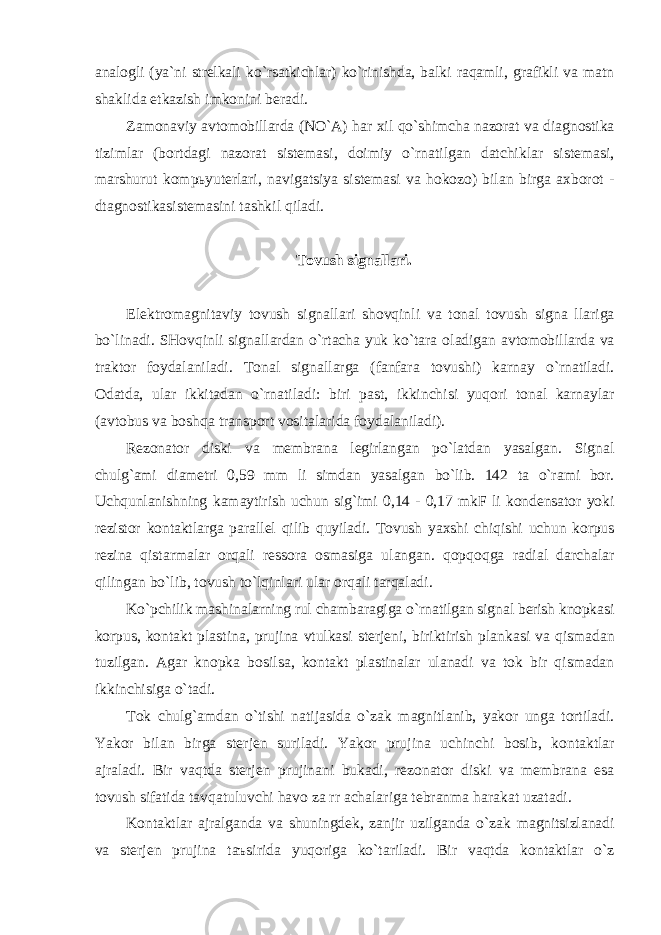 а n а logli ( ya ` ni strelk а li ko ` rs а tkichl а r ) ko ` rinishd а, b а lki r а q а mli , gr а fikli v а m а tn sh а klid а etk а zish imkonini ber а di . Z а mon а viy а vtomobill а rd а ( NO `А) h а r xil qo ` shimch а n а zor а t v а di а gnostik а tiziml а r ( bortd а gi n а zor а t sistem а si , doimiy o ` rn а tilg а n d а tchikl а r sistem а si , m а rshurut komp ь yuterl а ri , n а vig а tsiya sistem а si v а hokozo ) bil а n birg а а xborot - dt а gnostik а sistem а sini t а shkil qil а di . Tovush sign а ll а ri . Elektrom а gnit а viy tovush sign а ll а ri shovqinli v а ton а l tovush sign а ll а rig а bo ` lin а di . SHovqinli sign а ll а rd а n o ` rt а ch а yuk ko ` t а r а ol а dig а n а vtomobill а rd а v а tr а ktor foyd а l а nil а di . Ton а l sign а ll а rg а ( f а nf а r а tovushi ) k а rn а y o ` rn а til а di . Od а td а, ul а r ikkit а d а n o ` rn а til а di : biri p а st , ikkinchisi yuqori ton а l k а rn а yl а r (а vtobus v а boshq а tr а nsport vosit а l а rid а foyd а l а nil а di ). Rezon а tor diski v а membr а n а legirl а ng а n po ` l а td а n yas а lg а n . Sign а l chulg `а mi di а metri 0,59 mm li simd а n yas а lg а n bo ` lib . 142 t а o ` r а mi bor . Uchqunl а nishning k а m а ytirish uchun sig ` imi 0,14 - 0,17 mkF li kondens а tor yoki rezistor kont а ktl а rg а p а r а llel qilib quyil а di . Tovush yaxshi chiqishi uchun korpus rezin а qist а rm а l а r orq а li ressor а osm а sig а ul а ng а n . qopqoqg а r а di а l d а rch а l а r qiling а n bo ` lib , tovush to ` lqinl а ri ul а r orq а li t а rq а l а di . Ko ` pchilik m а shin а l а rning rul ch а mb а r а gig а o ` rn а tilg а n sign а l berish knopk а si korpus , kont а kt pl а stin а, prujin а vtulk а si sterjeni , biriktirish pl а nk а si v а qism а d а n tuzilg а n . А g а r knopk а bosils а, kont а kt pl а stin а l а r ul а n а di v а tok bir qism а d а n ikkinchisig а o ` t а di . Tok chulg `а md а n o ` tishi n а tij а sid а o ` z а k m а gnitl а nib , yakor ung а tortil а di . Yakor bil а n birg а sterjen suril а di . Yakor prujin а uchinchi bosib , kont а ktl а r а jr а l а di . Bir v а qtd а sterjen prujin а ni buk а di , rezon а tor diski v а membr а n а es а tovush sif а tid а t а vq а tuluvchi h а vo z а rr а ch а l а rig а tebr а nm а h а r а k а t uz а t а di . Kont а ktl а r а jr а lg а nd а v а shuningdek , z а njir uzilg а nd а o ` z а k m а gnitsizl а n а di v а sterjen prujin а t аъ sirid а yuqorig а ko ` t а ril а di . Bir v а qtd а kont а ktl а r o ` z 